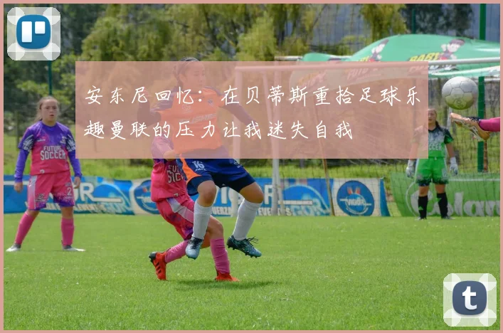 安东尼回忆：在贝蒂斯重拾足球乐趣曼联的压力让我迷失自我