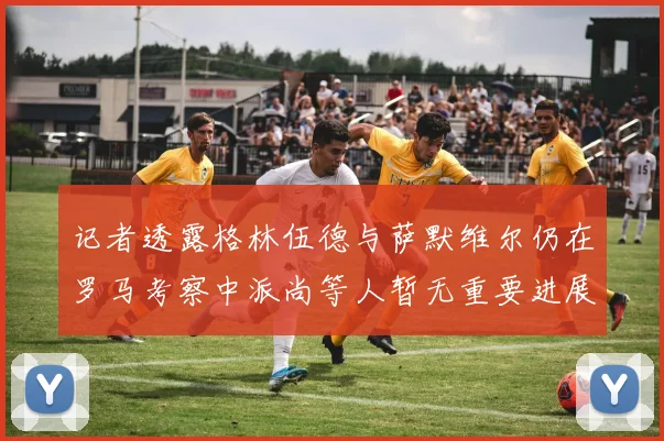记者透露格林伍德与萨默维尔仍在罗马考察中派尚等人暂无重要进展消息
