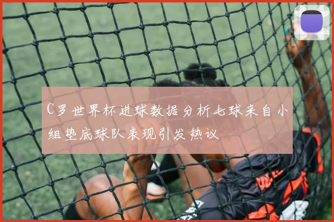 C罗世界杯进球数据分析七球来自小组垫底球队表现引发热议