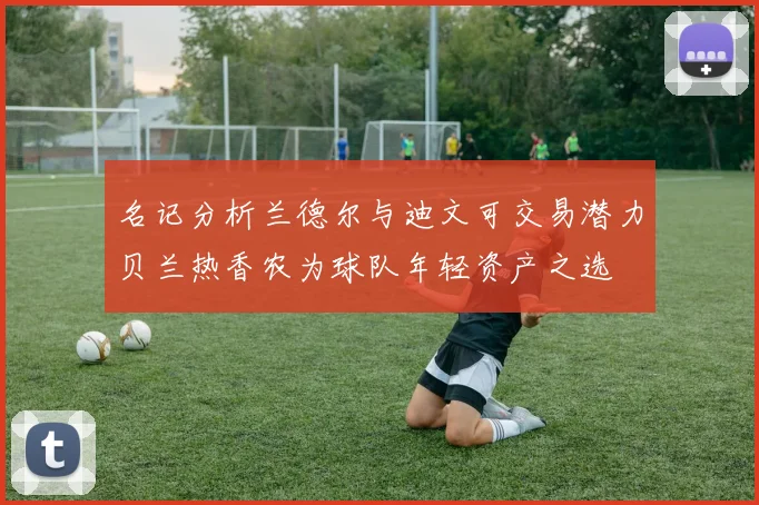 名记分析兰德尔与迪文可交易潜力贝兰热香农为球队年轻资产之选