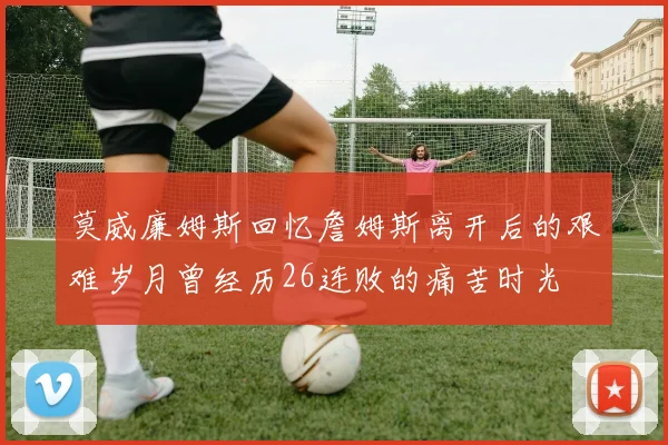 莫威廉姆斯回忆詹姆斯离开后的艰难岁月曾经历26连败的痛苦时光