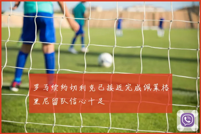 罗马续约切利克已接近完成佩莱格里尼留队信心十足