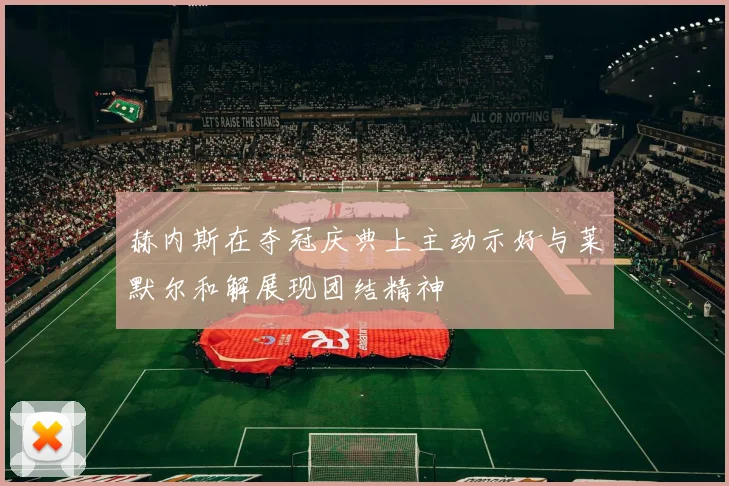 赫内斯在夺冠庆典上主动示好与莱默尔和解展现团结精神