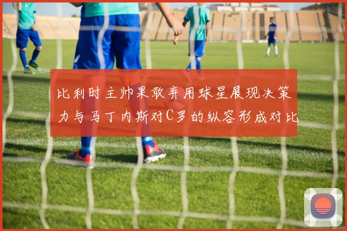 比利时主帅果敢弃用球星展现决策力与马丁内斯对C罗的纵容形成对比