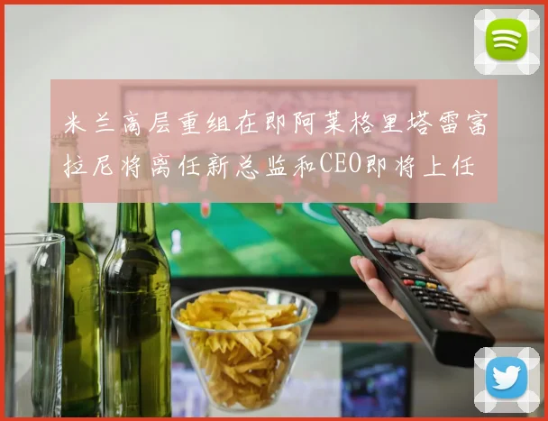 米兰高层重组在即阿莱格里塔雷富拉尼将离任新总监和CEO即将上任