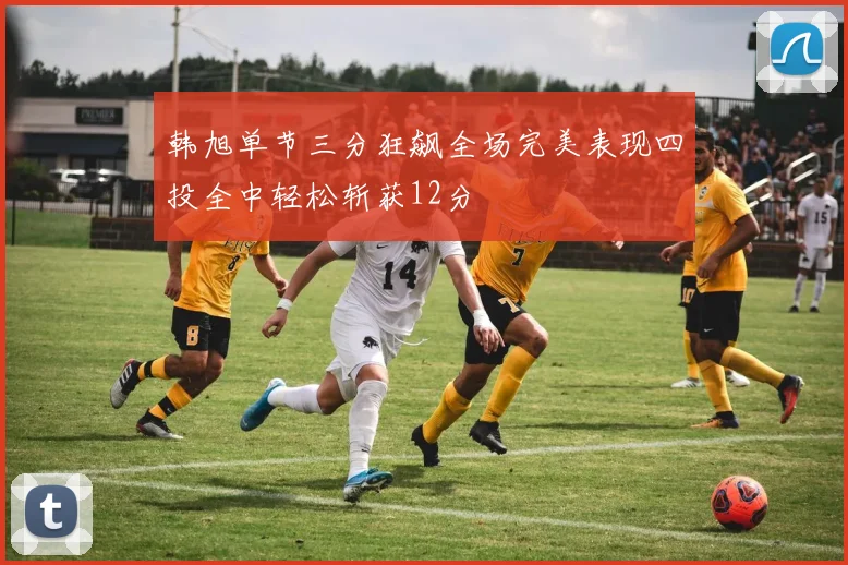 韩旭单节三分狂飙全场完美表现四投全中轻松斩获12分