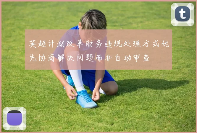 英超计划改革财务违规处理方式优先协商解决问题而非自动审查