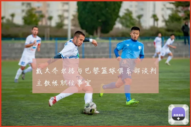 戴夫乔尔格与巴黎篮球俱乐部谈判主教练职位事宜