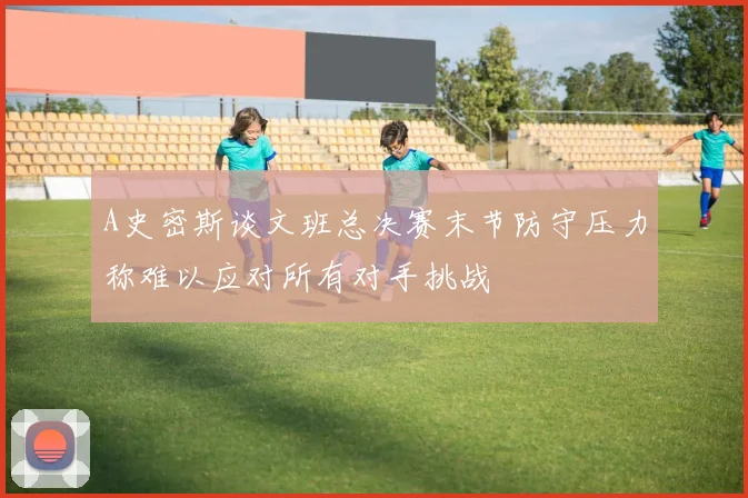 A史密斯谈文班总决赛末节防守压力称难以应对所有对手挑战