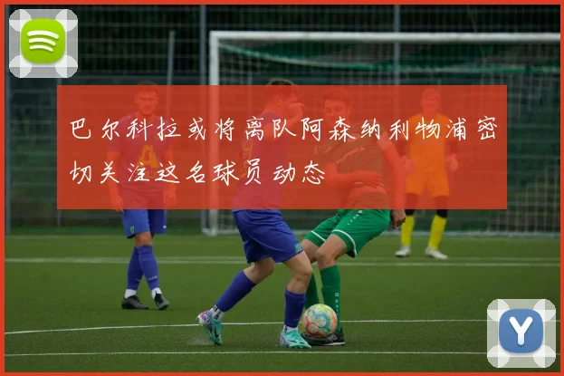巴尔科拉或将离队阿森纳利物浦密切关注这名球员动态