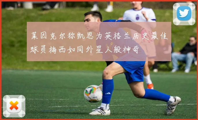 莱因克尔称凯恩为英格兰历史最佳球员梅西如同外星人般神奇