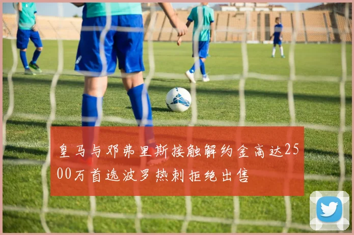 皇马与邓弗里斯接触解约金高达2500万首选波罗热刺拒绝出售