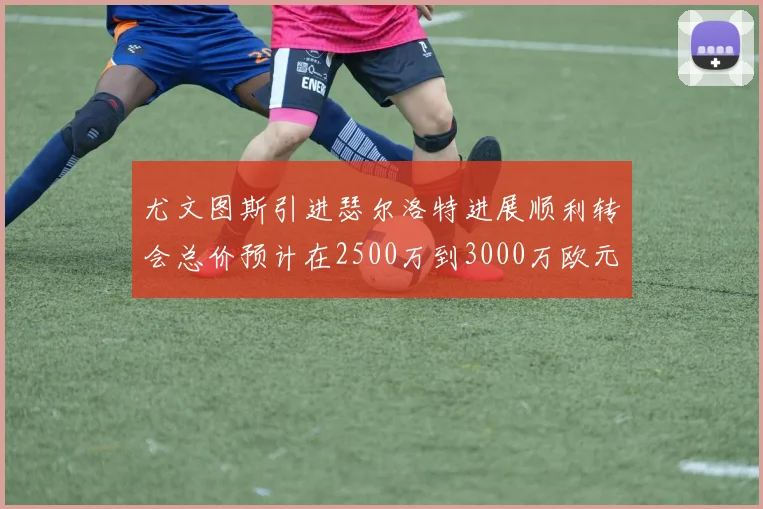 尤文图斯引进瑟尔洛特进展顺利转会总价预计在2500万到3000万欧元之间
